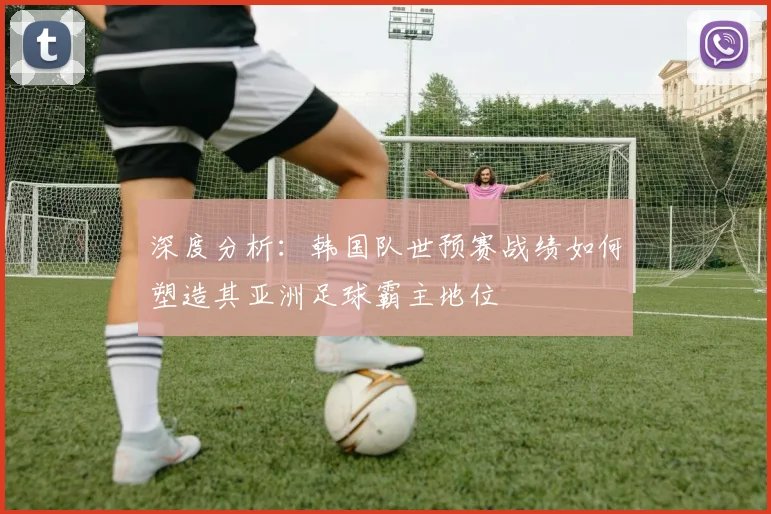 深度分析：韩国队世预赛战绩如何塑造其亚洲足球霸主地位