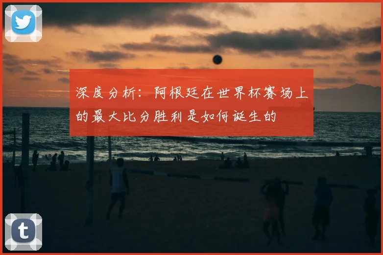 深度分析:阿根廷在世界杯赛场上的最大比分胜利是如何诞生的