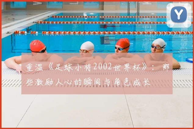重温《足球小将2002世界杯》：那些激励人心的瞬间与角色成长