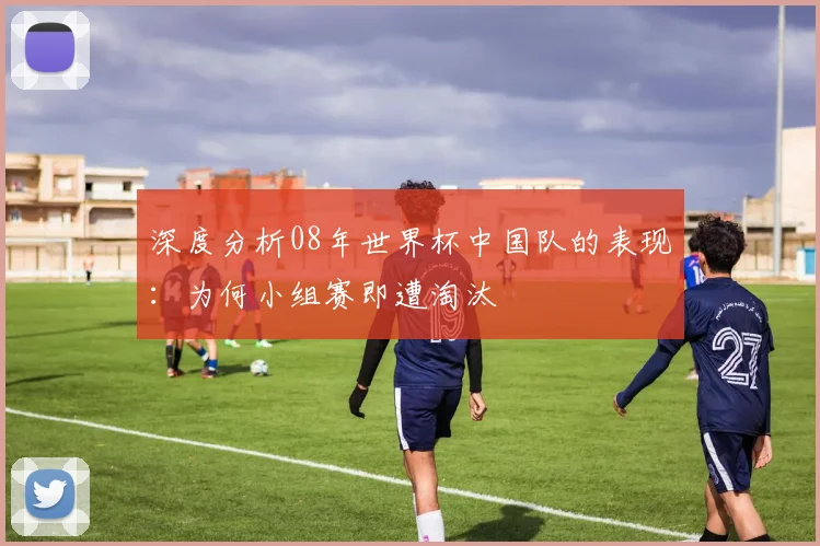 深度分析08年世界杯中国队的表现：为何小组赛即遭淘汰