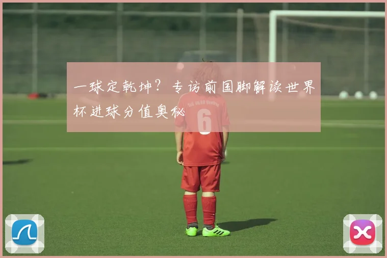 一球定乾坤?专访前国脚解读世界杯进球分值奥秘
