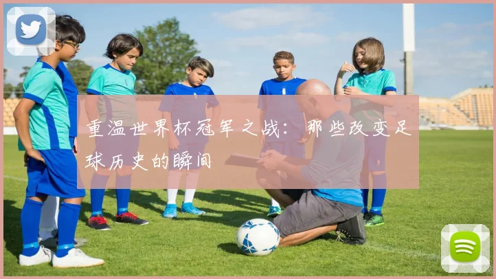 重温世界杯冠军之战：那些改变足球历史的瞬间