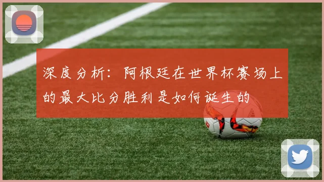 深度分析：阿根廷在世界杯赛场上的最大比分胜利是如何诞生的