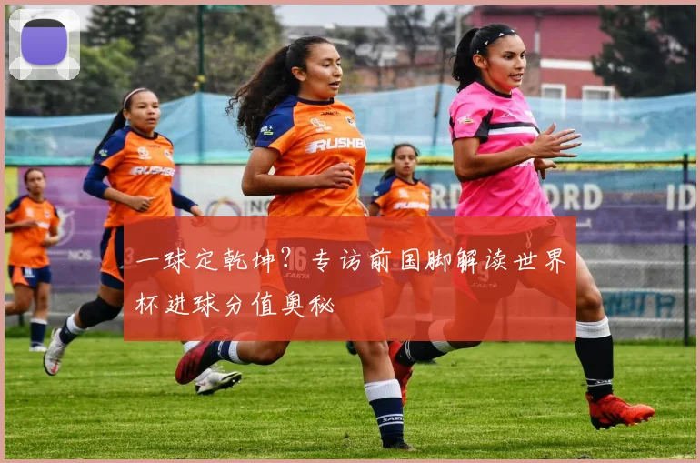 一球定乾坤?专访前国脚解读世界杯进球分值奥秘