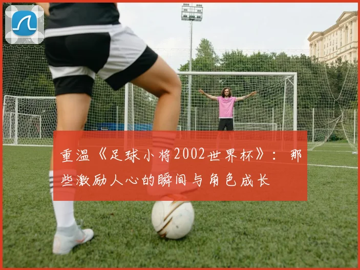重温《足球小将2002世界杯》：那些激励人心的瞬间与角色成长