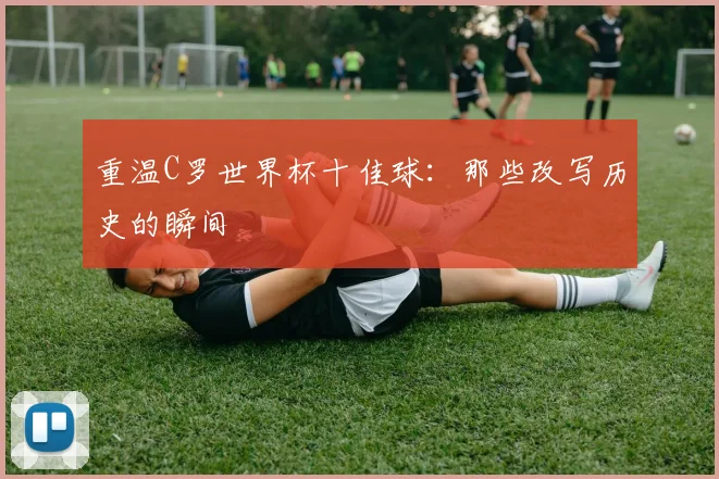 重温C罗世界杯十佳球：那些改写历史的瞬间