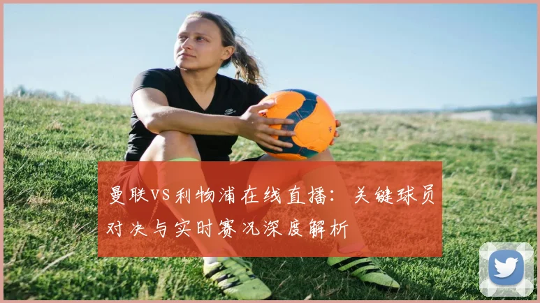 曼联vs利物浦在线直播：关键球员对决与实时赛况深度解析