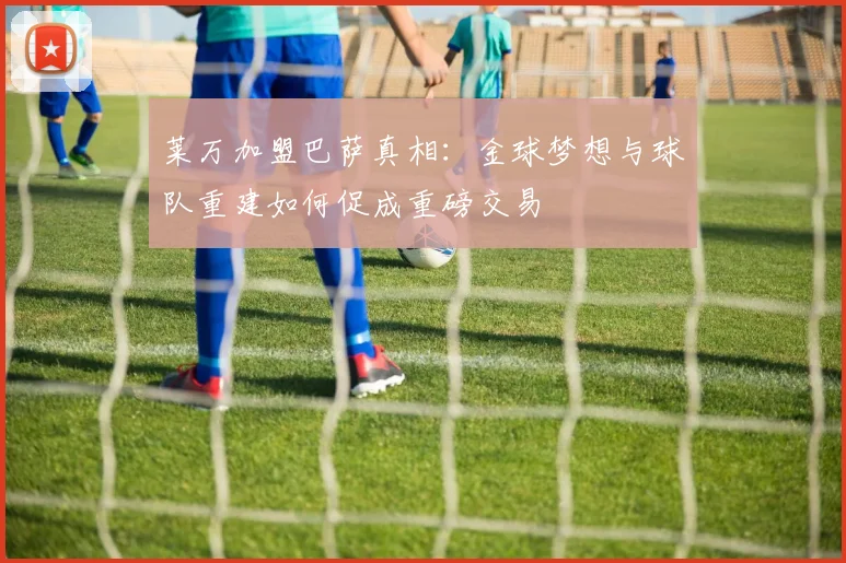 莱万加盟巴萨真相：金球梦想与球队重建如何促成重磅交易