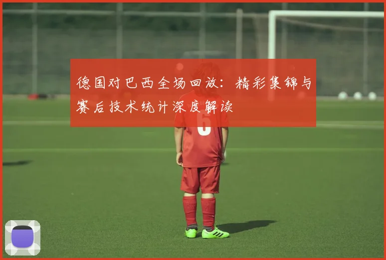 德国对巴西全场回放：精彩集锦与赛后技术统计深度解读