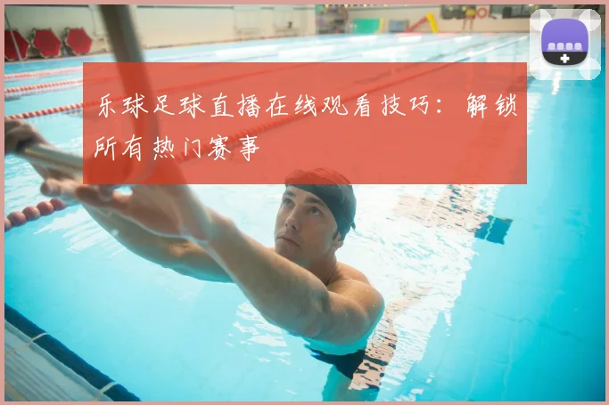 乐球足球直播在线观看技巧：解锁所有热门赛事