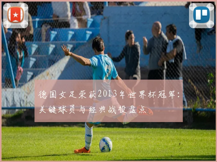 德国女足荣获2013年世界杯冠军：关键球员与经典战役盘点