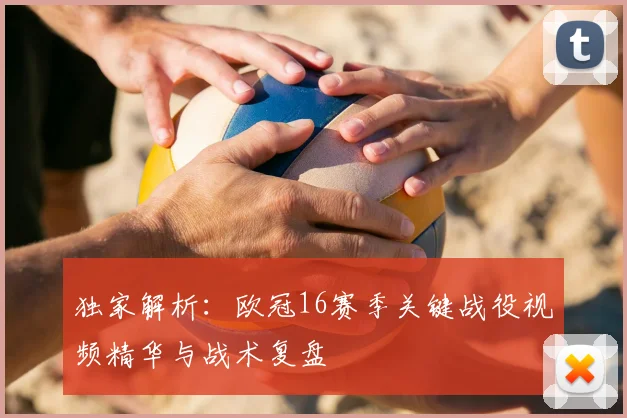 独家解析：欧冠16赛季关键战役视频精华与战术复盘