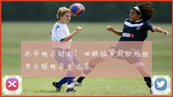 水爷绝杀时刻！回顾拉莫斯欧冠经典头球绝杀全记录