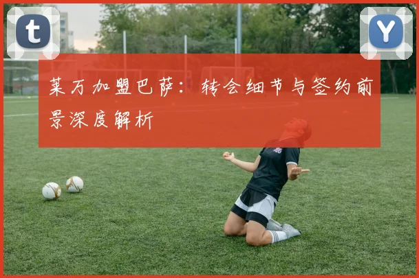莱万加盟巴萨：转会细节与签约前景深度解析