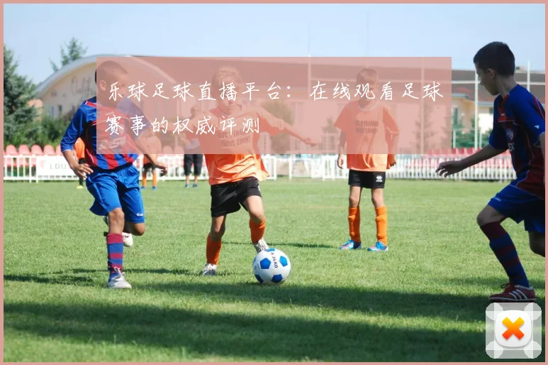 乐球足球直播平台：在线观看足球赛事的权威评测