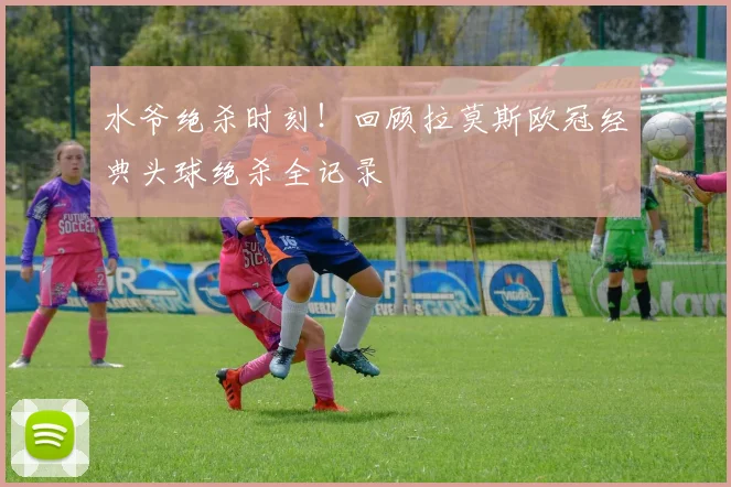 水爷绝杀时刻！回顾拉莫斯欧冠经典头球绝杀全记录